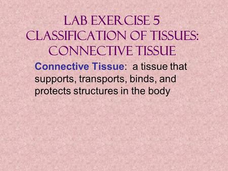 Lab Exercise 5 Classification of Tissues: Connective Tissue Connective Tissue: a tissue that supports, transports, binds, and protects structures in the.