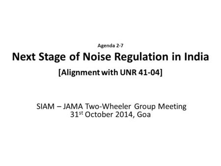 Agenda 2-7 Next Stage of Noise Regulation in India [Alignment with UNR 41-04] SIAM – JAMA Two-Wheeler Group Meeting 31 st October 2014, Goa.