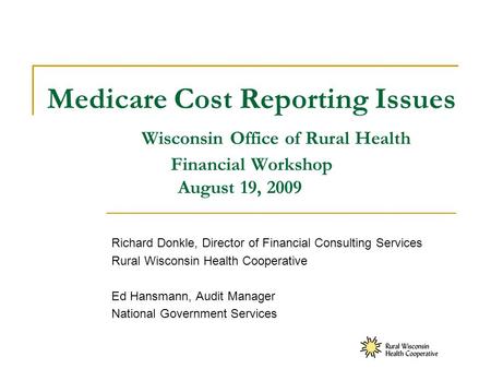 Medicare Cost Reporting Issues Wisconsin Office of Rural Health Financial Workshop August 19, 2009 Richard Donkle, Director of Financial Consulting Services.
