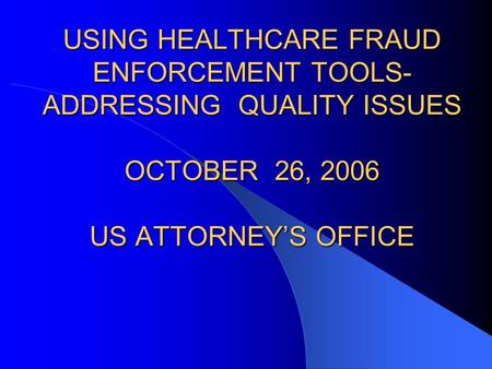 USING HEALTHCARE FRAUD ENFORCEMENT TOOLS- ADDRESSING QUALITY ISSUES OCTOBER 26, 2006 US ATTORNEY’S OFFICE.