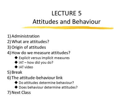 LECTURE 5 Attitudes and Behaviour 1)Administration 2)What are attitudes? 3)Origin of attitudes 4)How do we measure attitudes? u Explicit versus implicit.