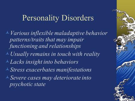 Personality Disorders Various inflexible maladaptive behavior patterns/traits that may impair functioning and relationships Usually remains in touch with.