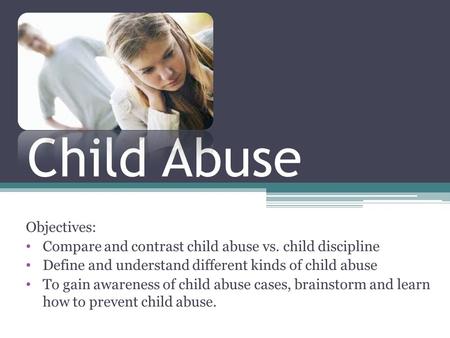 Child Abuse Objectives: Compare and contrast child abuse vs. child discipline Define and understand different kinds of child abuse To gain awareness of.