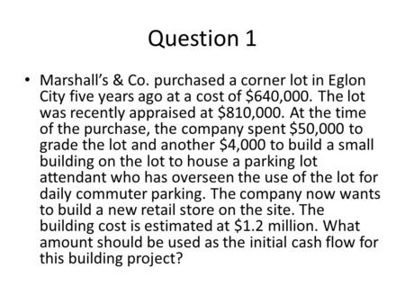 Question 1 Marshall’s & Co. purchased a corner lot in Eglon City five years ago at a cost of $640,000. The lot was recently appraised at $810,000. At the.