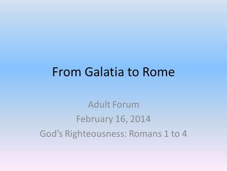From Galatia to Rome Adult Forum February 16, 2014 God’s Righteousness: Romans 1 to 4.
