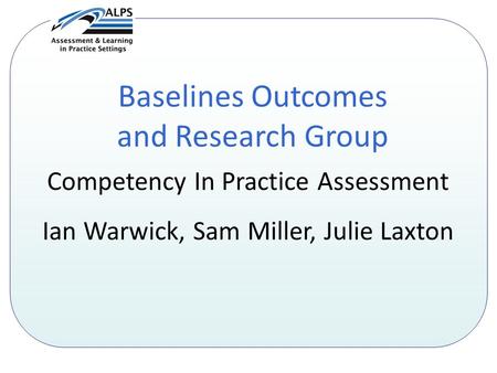 Baselines Outcomes and Research Group Competency In Practice Assessment Ian Warwick, Sam Miller, Julie Laxton.