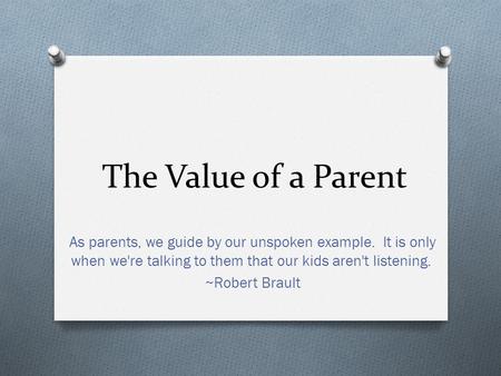 The Value of a Parent As parents, we guide by our unspoken example. It is only when we're talking to them that our kids aren't listening. ~Robert Brault.