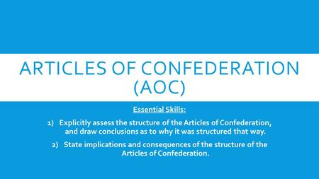 ARTICLES OF CONFEDERATION (AOC) Essential Skills: 1)Explicitly assess the structure of the Articles of Confederation, and draw conclusions as to why it.