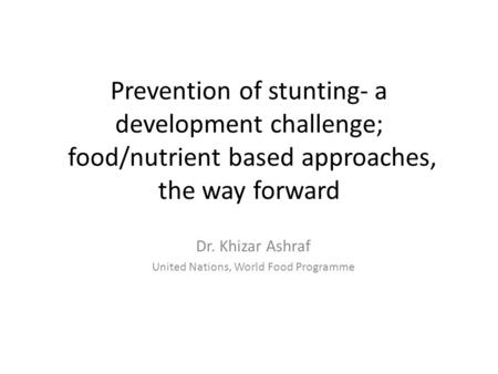 Prevention of stunting- a development challenge; food/nutrient based approaches, the way forward Dr. Khizar Ashraf United Nations, World Food Programme.