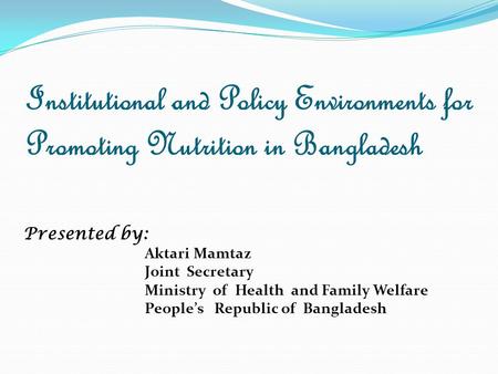 Institutional and Policy Environments for Promoting Nutrition in Bangladesh Presented by: Aktari Mamtaz Joint Secretary Ministry of Health and Family Welfare.