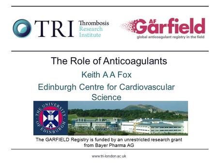 Www.tri-london.ac.uk The GARFIELD Registry is funded by an unrestricted research grant from Bayer Pharma AG The Role of Anticoagulants Keith A A Fox Edinburgh.
