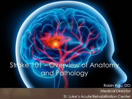 Stroke 101 – Overview of Anatomy and Pathology Robin Raju, DO Medical Director St. Luke’s Acute Rehabilitation Center.
