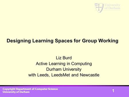 Copyright Department of Computer Science University of Durham 1 Designing Learning Spaces for Group Working Liz Burd Active Learning in Computing Durham.