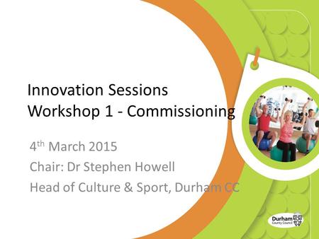 Innovation Sessions Workshop 1 - Commissioning 4 th March 2015 Chair: Dr Stephen Howell Head of Culture & Sport, Durham CC.