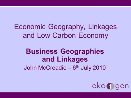 Economic Geography, Linkages and Low Carbon Economy Business Geographies and Linkages John McCreadie – 6 th July 2010.