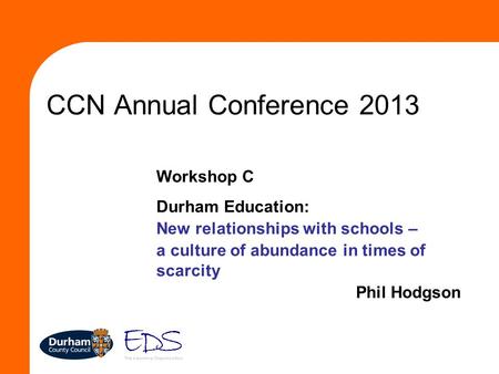 CCN Annual Conference 2013 Workshop C Durham Education: New relationships with schools – a culture of abundance in times of scarcity Phil Hodgson.