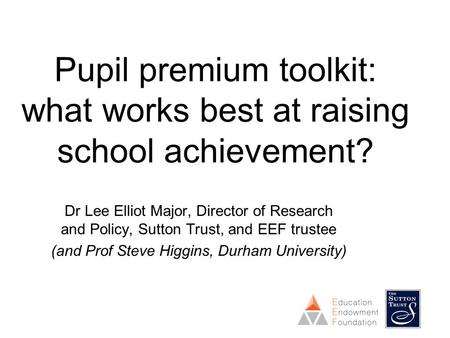 Pupil premium toolkit: what works best at raising school achievement? Dr Lee Elliot Major, Director of Research and Policy, Sutton Trust, and EEF trustee.