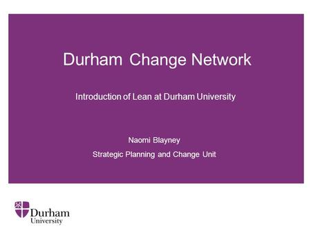 Durham Change Network Naomi Blayney Strategic Planning and Change Unit Introduction of Lean at Durham University.