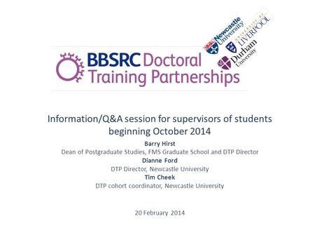 Information/Q&A session for supervisors of students beginning October 2014 Barry Hirst Dean of Postgraduate Studies, FMS Graduate School and DTP Director.