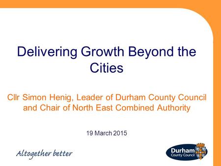 Delivering Growth Beyond the Cities Cllr Simon Henig, Leader of Durham County Council and Chair of North East Combined Authority 19 March 2015.