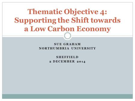 SUE GRAHAM NORTHUMBRIA UNIVERSITY SHEFFIELD 2 DECEMBER 2014 Thematic Objective 4: Supporting the Shift towards a Low Carbon Economy.