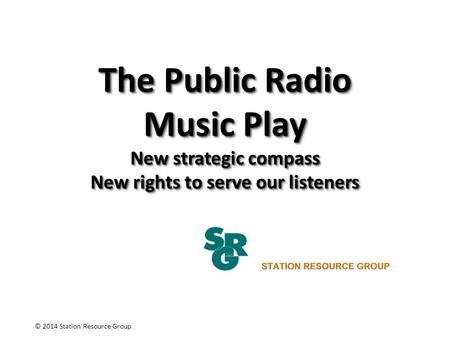 The Public Radio Music Play New strategic compass New rights to serve our listeners © 2014 Station Resource Group.