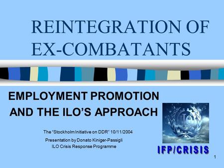 1 REINTEGRATION OF EX-COMBATANTS EMPLOYMENT PROMOTION AND THE ILO’S APPROACH The “Stockholm Initiative on DDR” 10/11/2004 Presentation by Donato Kiniger-Passigli.