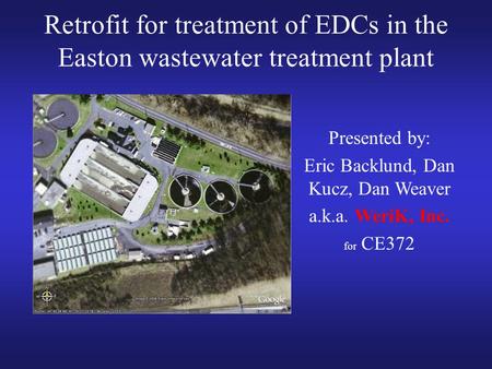 Retrofit for treatment of EDCs in the Easton wastewater treatment plant Presented by: Eric Backlund, Dan Kucz, Dan Weaver a.k.a. WeriK, Inc. for CE372.