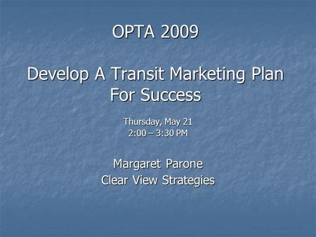 OPTA 2009 Develop A Transit Marketing Plan For Success Thursday, May 21 2:00 – 3:30 PM Margaret Parone Clear View Strategies.