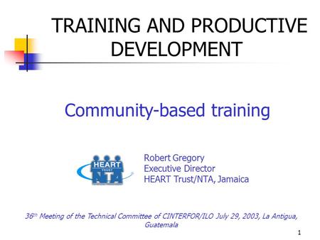 1 TRAINING AND PRODUCTIVE DEVELOPMENT Community-based training Robert Gregory Executive Director HEART Trust/NTA, Jamaica 36 th Meeting of the Technical.