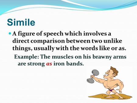 Simile A figure of speech which involves a direct comparison between two unlike things, usually with the words like or as. Example: The muscles on his.
