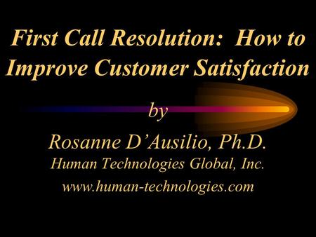First Call Resolution: How to Improve Customer Satisfaction by Rosanne D’Ausilio, Ph.D. Human Technologies Global, Inc. www.human-technologies.com.