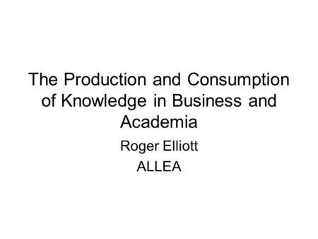 The Production and Consumption of Knowledge in Business and Academia Roger Elliott ALLEA.