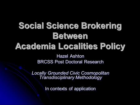 Social Science Brokering Between Academia Localities Policy Hazel Ashton BRCSS Post Doctoral Research Locally Grounded Civic Cosmopolitan Transdisciplinary.