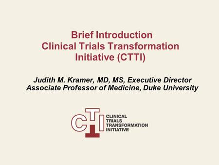 Brief Introduction Clinical Trials Transformation Initiative (CTTI) Judith M. Kramer, MD, MS, Executive Director Associate Professor of Medicine, Duke.