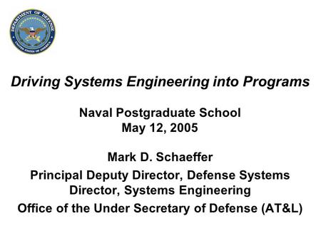 Driving Systems Engineering into Programs Naval Postgraduate School May 12, 2005 Mark D. Schaeffer Principal Deputy Director, Defense Systems Director,