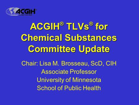 ACGIH ® TLVs ® for Chemical Substances Committee Update Chair: Lisa M. Brosseau, ScD, CIH Associate Professor University of Minnesota School of Public.