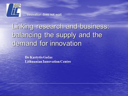 Dr Kastytis Gečas Lithuanian Innovation Centre... innovation does not wait Linking research and business: balancing the supply and the demand for innovation.