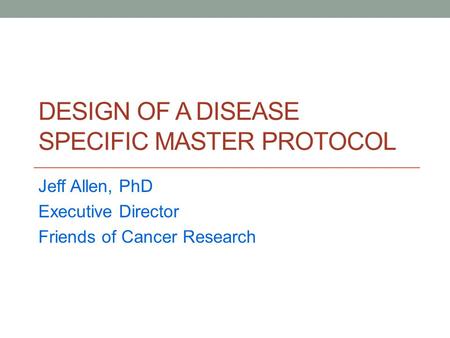 DESIGN OF A DISEASE SPECIFIC MASTER PROTOCOL Jeff Allen, PhD Executive Director Friends of Cancer Research.