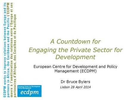 A Countdown for Engaging the Private Sector for Development European Centre for Development and Policy Management (ECDPM) Dr Bruce Byiers Lisbon 28 April.