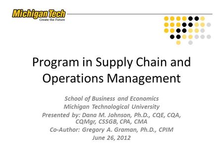 Program in Supply Chain and Operations Management School of Business and Economics Michigan Technological University Presented by: Dana M. Johnson, Ph.D.,