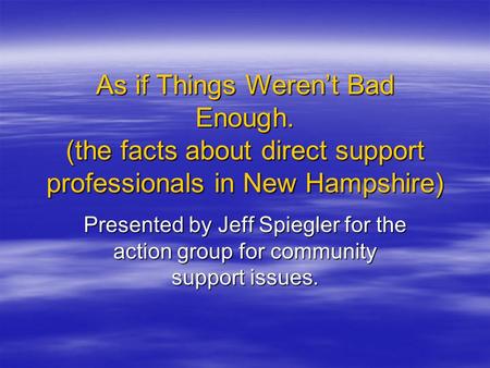 As if Things Weren’t Bad Enough. (the facts about direct support professionals in New Hampshire) Presented by Jeff Spiegler for the action group for community.