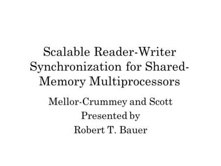 Scalable Reader-Writer Synchronization for Shared- Memory Multiprocessors Mellor-Crummey and Scott Presented by Robert T. Bauer.
