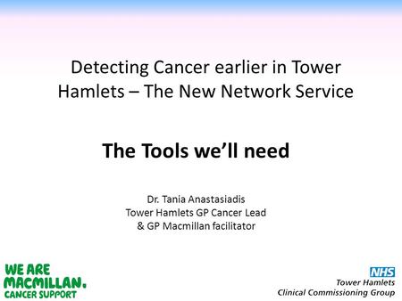 Detecting Cancer earlier in Tower Hamlets – The New Network Service Dr. Tania Anastasiadis Tower Hamlets GP Cancer Lead & GP Macmillan facilitator The.
