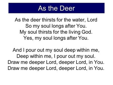As the Deer As the deer thirsts for the water, Lord So my soul longs after You. My soul thirsts for the living God. Yes, my soul longs after You. And I.