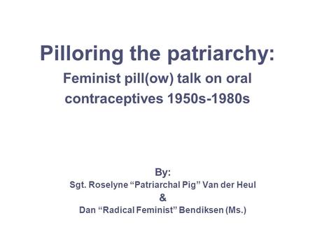 Pilloring the patriarchy: Feminist pill(ow) talk on oral contraceptives 1950s-1980s By: Sgt. Roselyne “Patriarchal Pig” Van der Heul & Dan “Radical Feminist”