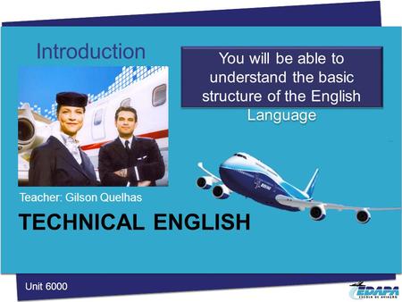 TECHNICAL ENGLISH Teacher: Gilson Quelhas Introduction You will be able to understand the basic structure of the English Language Unit 6000.