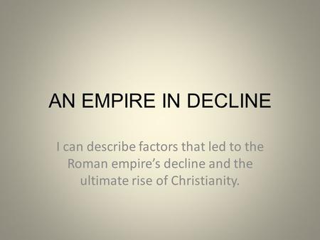 AN EMPIRE IN DECLINE I can describe factors that led to the Roman empire’s decline and the ultimate rise of Christianity.