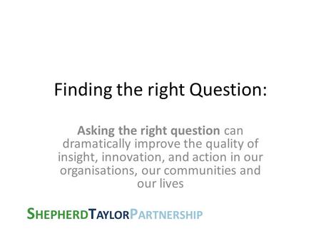 S HEPHERD T AYLOR P ARTNERSHIP Finding the right Question: Asking the right question can dramatically improve the quality of insight, innovation, and action.