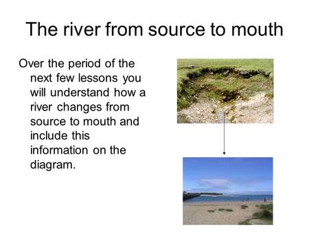 The river from source to mouth Over the period of the next few lessons you will understand how a river changes from source to mouth and include this information.